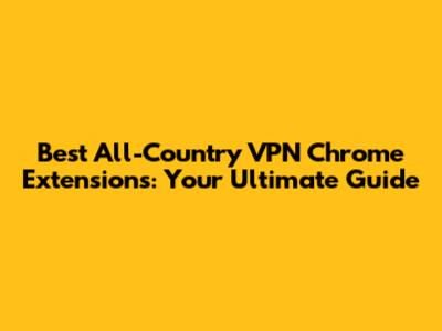 Best All-Country VPN Chrome Extensions: Your Ultimate Guide