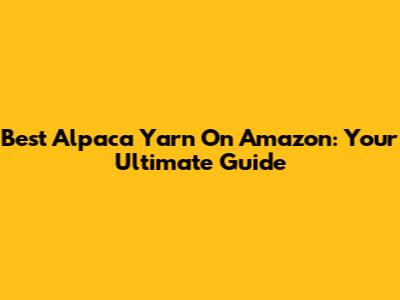 Best Alpaca Yarn On Amazon: Your Ultimate Guide