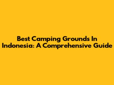 Best Camping Grounds In Indonesia: A Comprehensive Guide