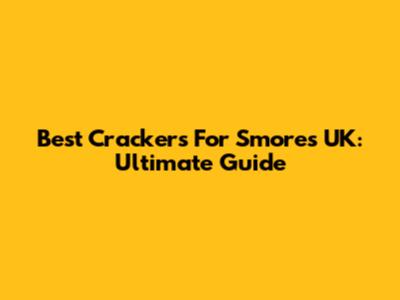 Best Crackers For S'mores UK: Ultimate Guide