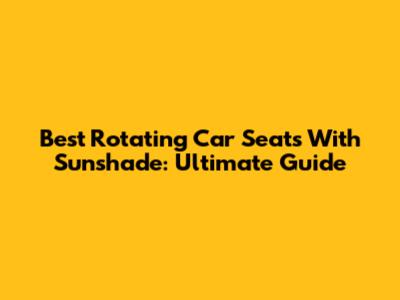 Best Rotating Car Seats With Sunshade: Ultimate Guide