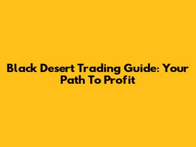 Black Desert Trading Guide: Your Path To Profit