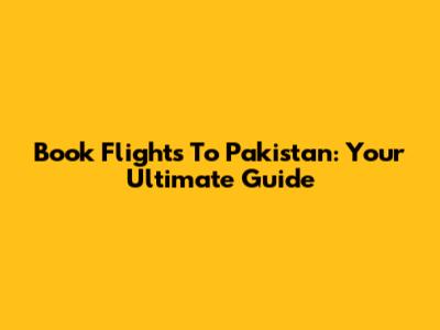 Book Flights To Pakistan: Your Ultimate Guide