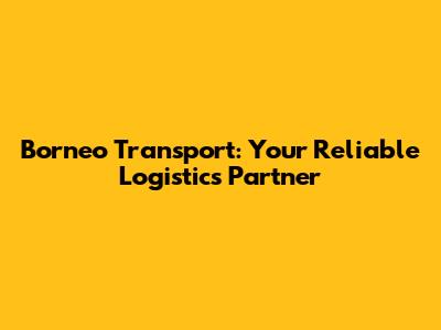 Borneo Transport: Your Reliable Logistics Partner