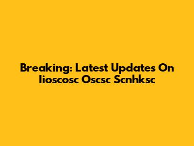 Breaking: Latest Updates On Iioscosc Oscsc Scnhksc