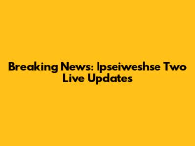 Breaking News: Ipseiweshse Two Live Updates