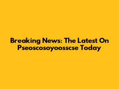 Breaking News: The Latest On Pseoscosoyoosscse Today