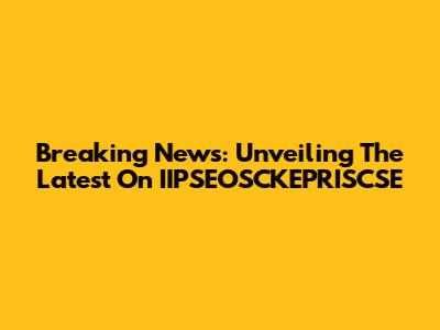 Breaking News: Unveiling The Latest On IIPSEOSCKEPRISCSE