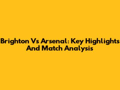 Brighton Vs Arsenal: Key Highlights And Match Analysis