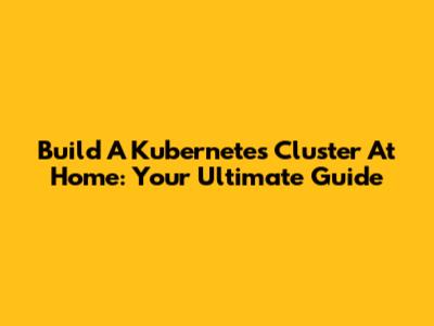 Build A Kubernetes Cluster At Home: Your Ultimate Guide