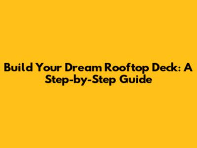 Build Your Dream Rooftop Deck: A Step-by-Step Guide