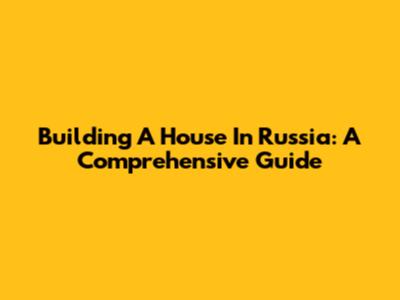 Building A House In Russia: A Comprehensive Guide