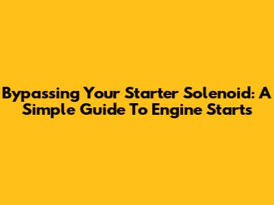Bypassing Your Starter Solenoid: A Simple Guide To Engine Starts