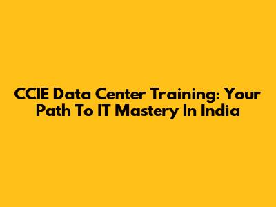 CCIE Data Center Training: Your Path To IT Mastery In India
