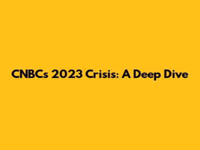 CNBC's 2023 Crisis: A Deep Dive