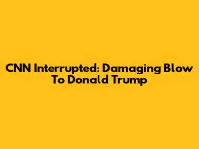 CNN Interrupted: Damaging Blow To Donald Trump