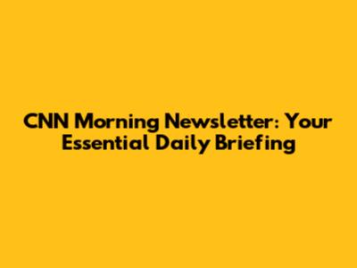 CNN Morning Newsletter: Your Essential Daily Briefing