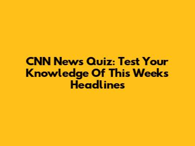 CNN News Quiz: Test Your Knowledge Of This Week's Headlines