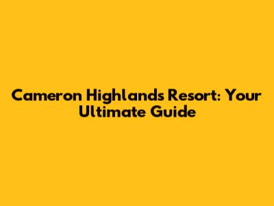 Cameron Highlands Resort: Your Ultimate Guide