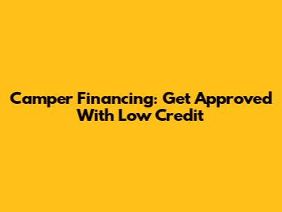 Camper Financing: Get Approved With Low Credit