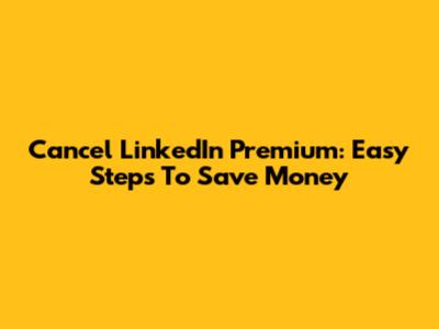 Cancel LinkedIn Premium: Easy Steps To Save Money
