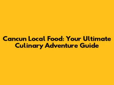 Cancun Local Food: Your Ultimate Culinary Adventure Guide