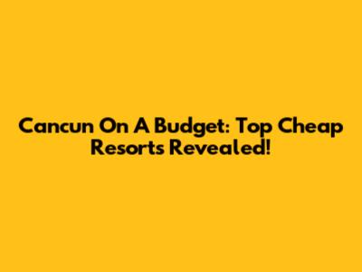 Cancun On A Budget: Top Cheap Resorts Revealed!