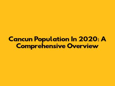 Cancun Population In 2020: A Comprehensive Overview