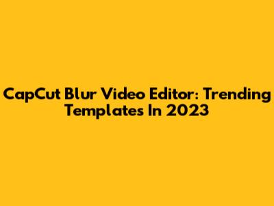 CapCut Blur Video Editor: Trending Templates In 2023