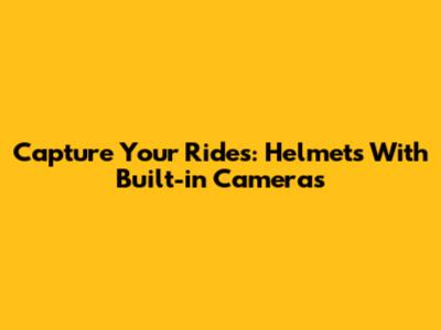Capture Your Rides: Helmets With Built-in Cameras