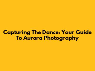 Capturing The Dance: Your Guide To Aurora Photography