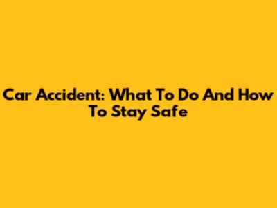 Car Accident: What To Do And How To Stay Safe
