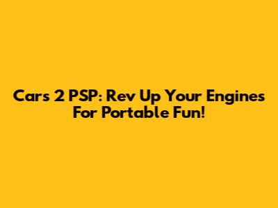 Cars 2 PSP: Rev Up Your Engines For Portable Fun!
