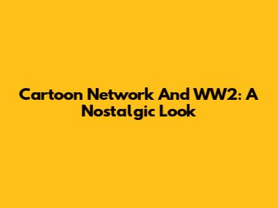 Cartoon Network And WW2: A Nostalgic Look