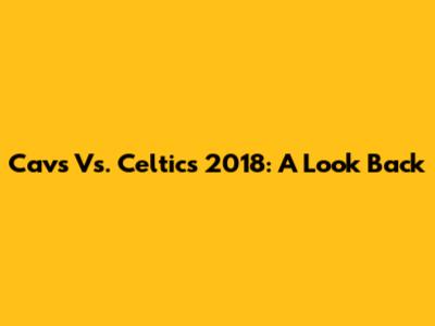 Cavs Vs. Celtics 2018: A Look Back