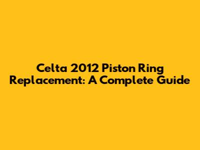 Celta 2012 Piston Ring Replacement: A Complete Guide