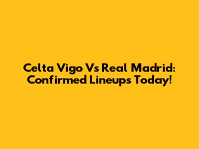 Celta Vigo Vs Real Madrid: Confirmed Lineups Today!