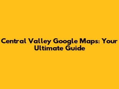 Central Valley Google Maps: Your Ultimate Guide