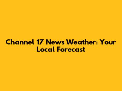 Channel 17 News Weather: Your Local Forecast