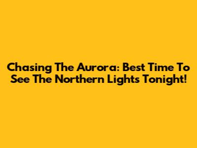 Chasing The Aurora: Best Time To See The Northern Lights Tonight!