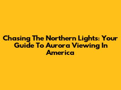 Chasing The Northern Lights: Your Guide To Aurora Viewing In America