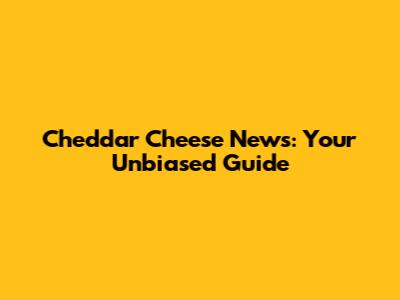 Cheddar Cheese News: Your Unbiased Guide