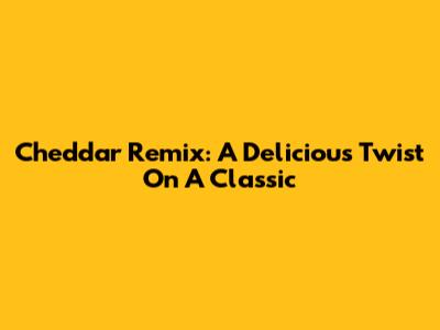 Cheddar Remix: A Delicious Twist On A Classic
