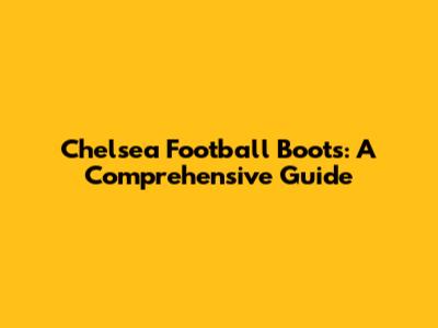 Chelsea Football Boots: A Comprehensive Guide