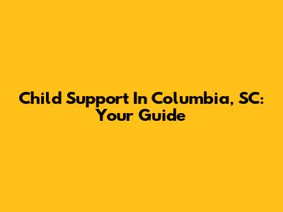 Child Support In Columbia, SC: Your Guide