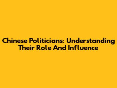 Chinese Politicians: Understanding Their Role And Influence