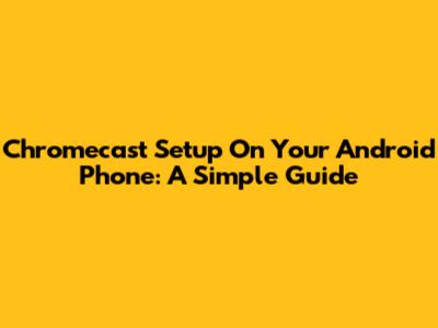 Chromecast Setup On Your Android Phone: A Simple Guide