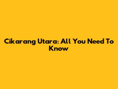 Cikarang Utara: All You Need To Know