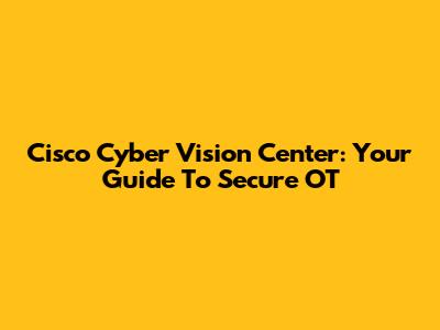 Cisco Cyber Vision Center: Your Guide To Secure OT