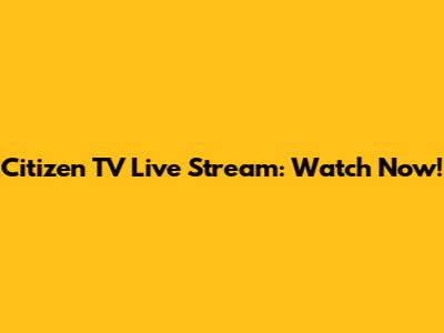 Citizen TV Live Stream: Watch Now!